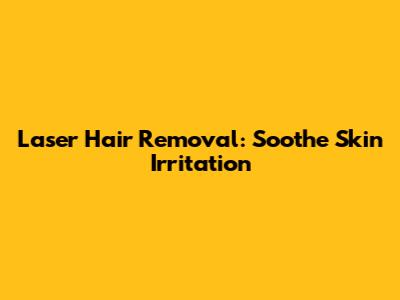 Laser Hair Removal: Soothe Skin Irritation
