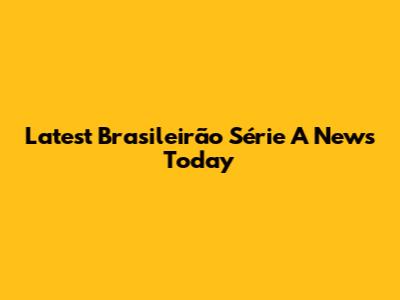 Latest Brasileirão Série A News Today