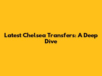 Latest Chelsea Transfers: A Deep Dive