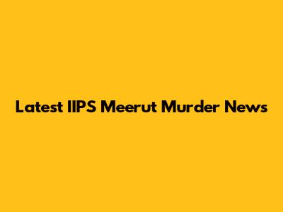 Latest IIPS Meerut Murder News