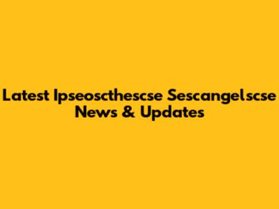 Latest Ipseoscthescse Sescangelscse News & Updates