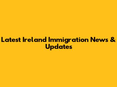 Latest Ireland Immigration News & Updates