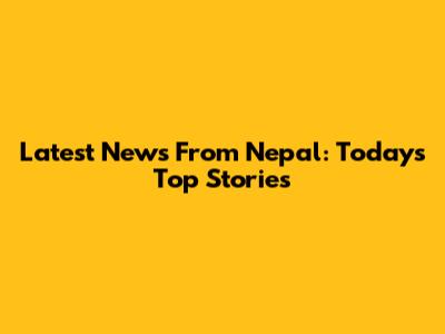 Latest News From Nepal: Today's Top Stories