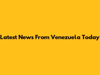 Latest News From Venezuela Today