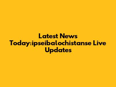 Latest News Today:ipseibalochistanse Live Updates