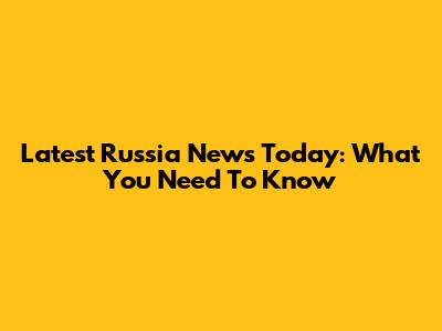 Latest Russia News Today: What You Need To Know
