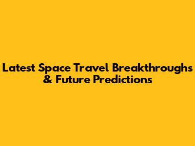 Latest Space Travel Breakthroughs & Future Predictions