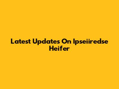 Latest Updates On Ipseiiredse Heifer
