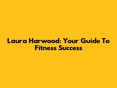 Laura Harwood: Your Guide To Fitness Success