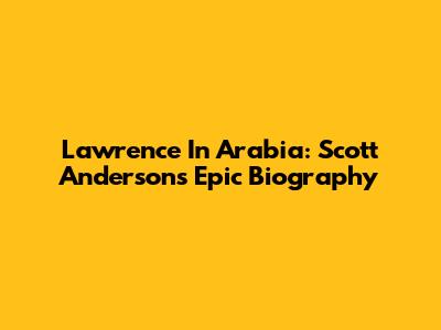 Lawrence In Arabia: Scott Anderson's Epic Biography