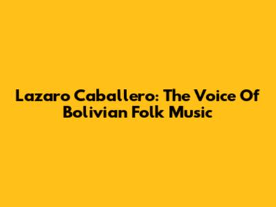 Lazaro Caballero: The Voice Of Bolivian Folk Music