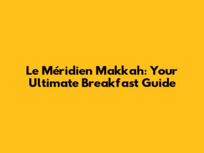 Le Méridien Makkah: Your Ultimate Breakfast Guide