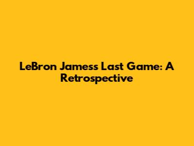 LeBron James's Last Game: A Retrospective
