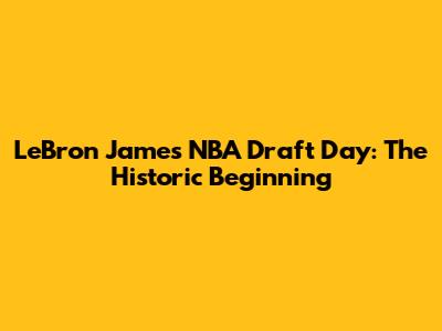 LeBron James NBA Draft Day: The Historic Beginning