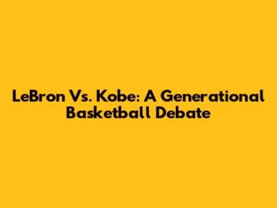 LeBron Vs. Kobe: A Generational Basketball Debate