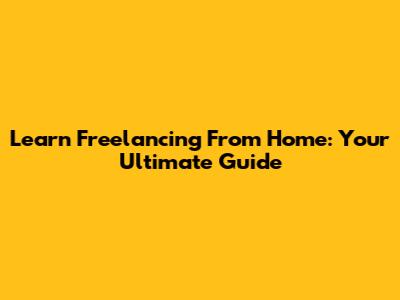 Learn Freelancing From Home: Your Ultimate Guide