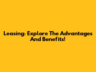 Leasing: Explore The Advantages And Benefits!