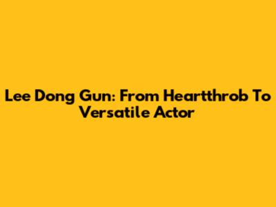 Lee Dong Gun: From Heartthrob To Versatile Actor