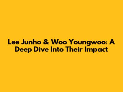 Lee Junho & Woo Youngwoo: A Deep Dive Into Their Impact