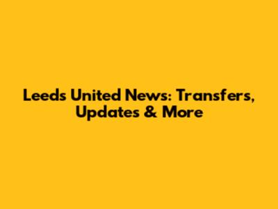 Leeds United News: Transfers, Updates & More