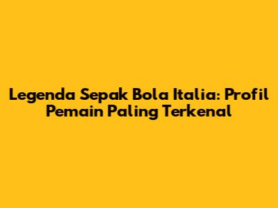 Legenda Sepak Bola Italia: Profil Pemain Paling Terkenal