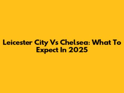 Leicester City Vs Chelsea: What To Expect In 2025