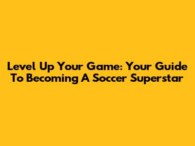 Level Up Your Game: Your Guide To Becoming A Soccer Superstar
