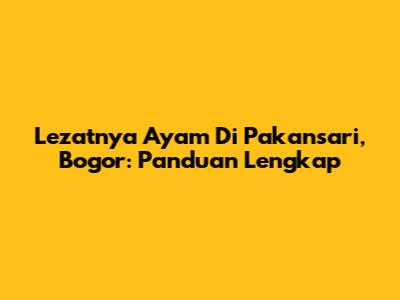 Lezatnya Ayam Di Pakansari, Bogor: Panduan Lengkap