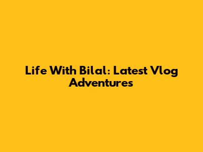 Life With Bilal: Latest Vlog Adventures