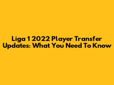 Liga 1 2022 Player Transfer Updates: What You Need To Know
