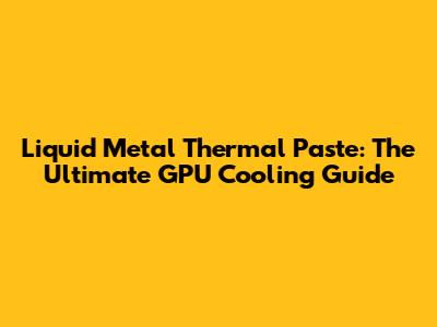 Liquid Metal Thermal Paste: The Ultimate GPU Cooling Guide