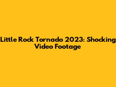 Little Rock Tornado 2023: Shocking Video Footage