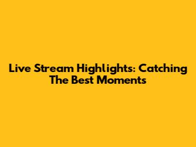 Live Stream Highlights: Catching The Best Moments