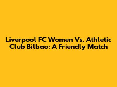 Liverpool FC Women Vs. Athletic Club Bilbao: A Friendly Match
