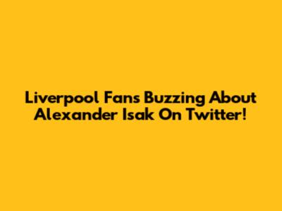 Liverpool Fans Buzzing About Alexander Isak On Twitter!