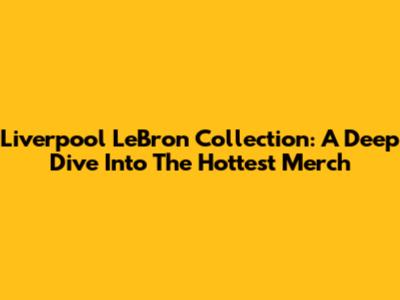 Liverpool LeBron Collection: A Deep Dive Into The Hottest Merch