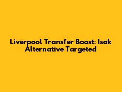 Liverpool Transfer Boost: Isak Alternative Targeted