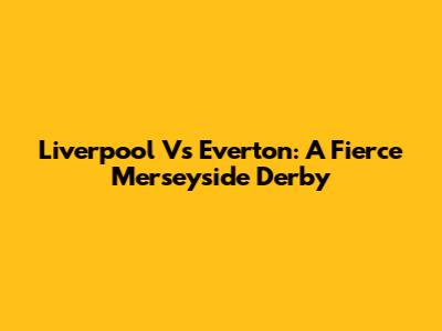 Liverpool Vs Everton: A Fierce Merseyside Derby