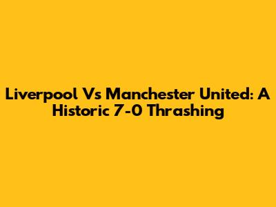 Liverpool Vs Manchester United: A Historic 7-0 Thrashing