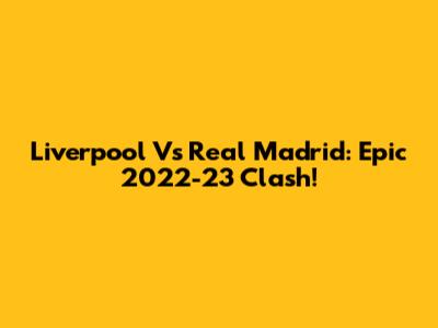 Liverpool Vs Real Madrid: Epic 2022-23 Clash!
