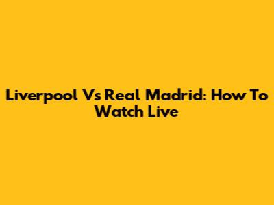 Liverpool Vs Real Madrid: How To Watch Live