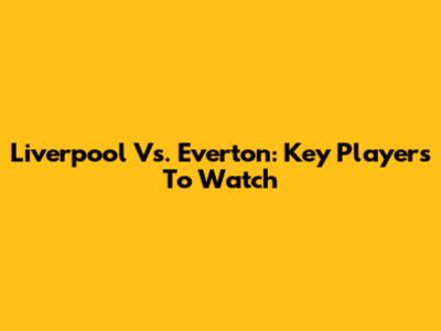 Liverpool Vs. Everton: Key Players To Watch