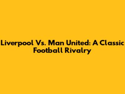 Liverpool Vs. Man United: A Classic Football Rivalry