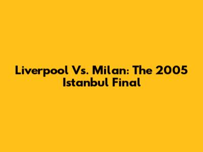 Liverpool Vs. Milan: The 2005 Istanbul Final