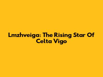 Lmzhveiga: The Rising Star Of Celta Vigo