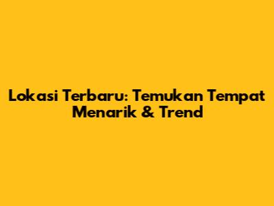 Lokasi Terbaru: Temukan Tempat Menarik & Trend