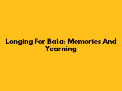 Longing For Bala: Memories And Yearning