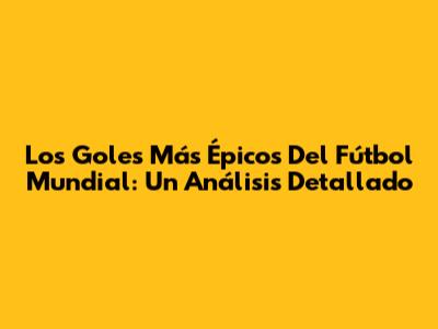 Los Goles Más Épicos Del Fútbol Mundial: Un Análisis Detallado