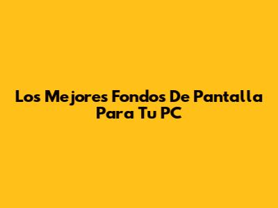 Los Mejores Fondos De Pantalla Para Tu PC