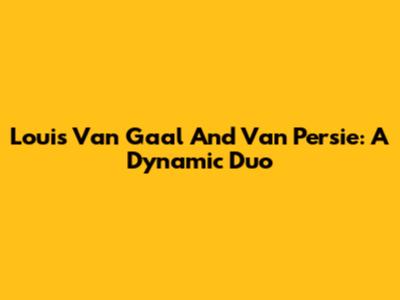 Louis Van Gaal And Van Persie: A Dynamic Duo